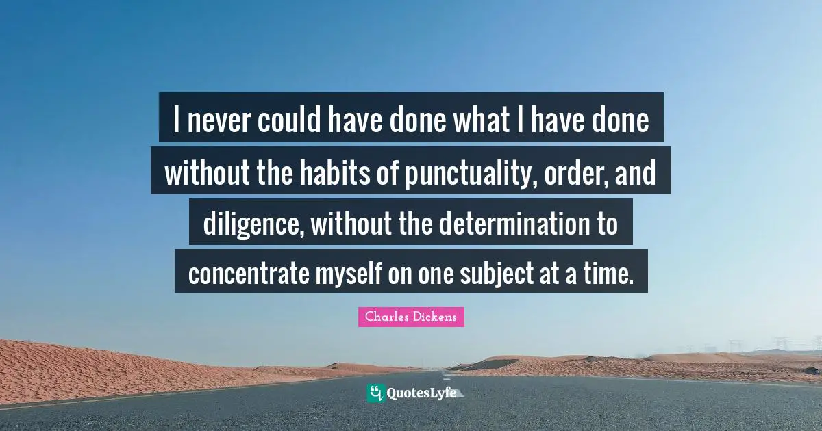 Charles Dickens Quotes: "I never could have done what I have done without the habits of punctuality, order, and diligence, without the determination to concentrate myself on one subject at a time."