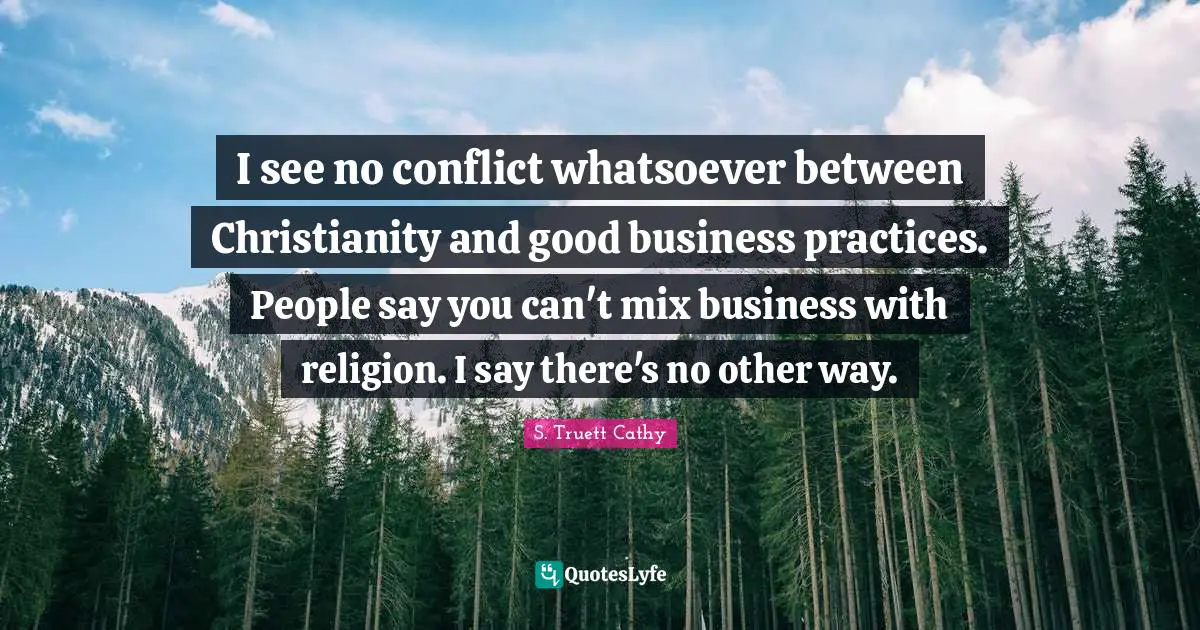 I see no conflict whatsoever between Christianity and good business practices. People say you can't mix business with religion. I say there's no other way.