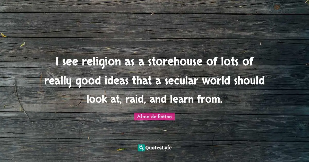 I see religion as a storehouse of lots of really good ideas that a secular world should look at, raid, and learn from.