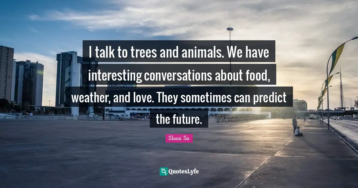 I talk to trees and animals. We have interesting conversations about food, weather, and love. They sometimes can predict the future.