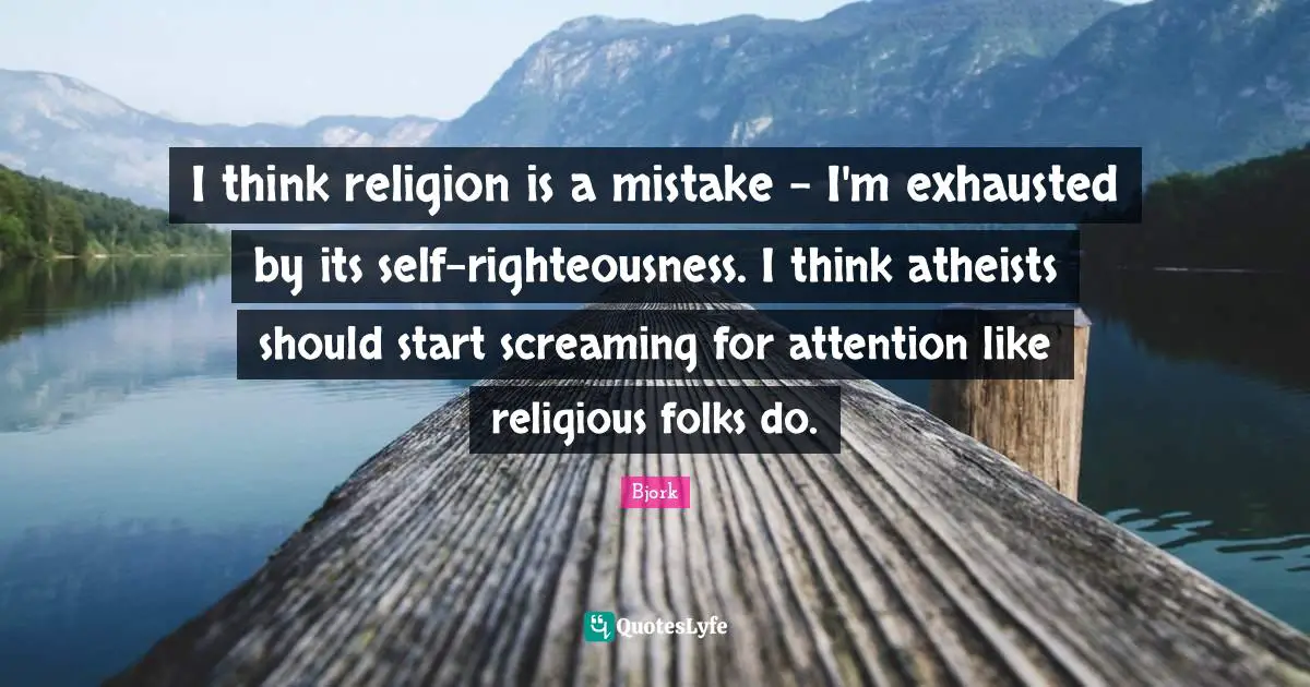 I think religion is a mistake - I'm exhausted by its self-righteousness. I think atheists should start screaming for attention like religious folks do.