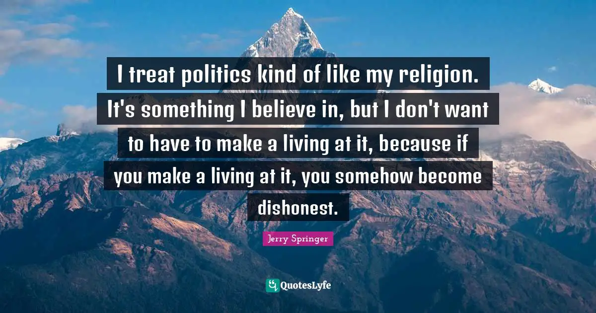 I treat politics kind of like my religion. It's something I believe in, but I don't want to have to make a living at it, because if you make a living at it, you somehow become dishonest.