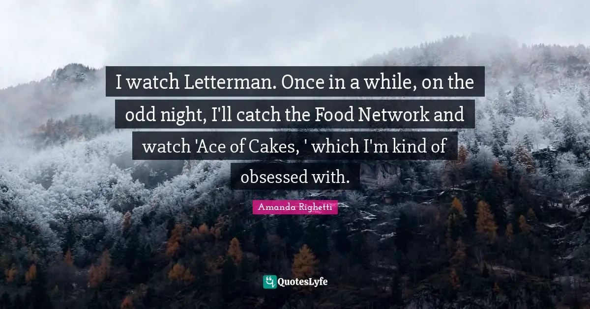 I watch Letterman. Once in a while, on the odd night, I'll catch the Food Network and watch 'Ace of Cakes, ' which I'm kind of obsessed with.
