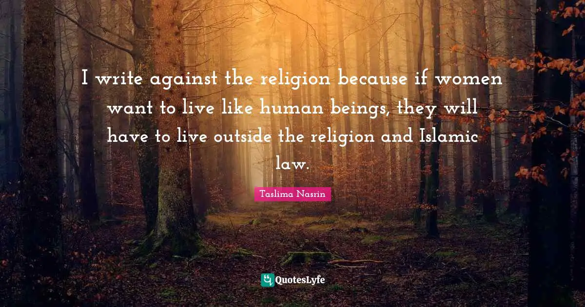 I write against the religion because if women want to live like human beings, they will have to live outside the religion and Islamic law.