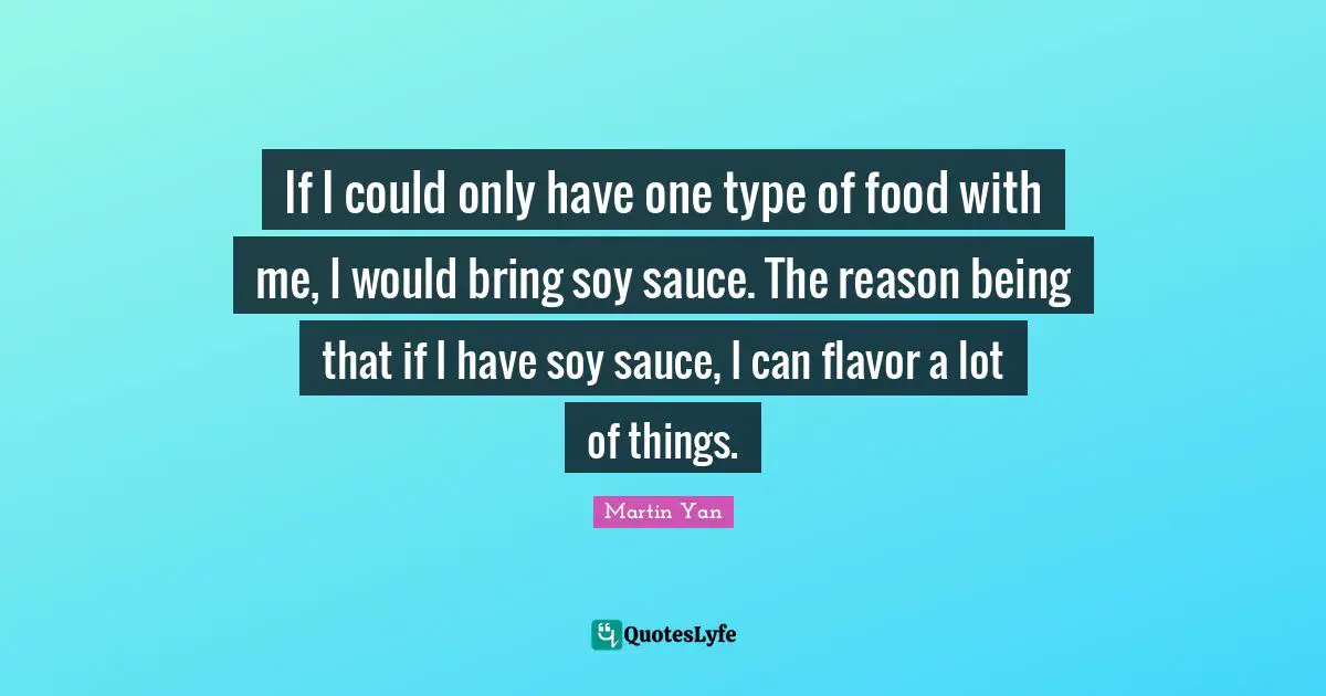 If I could only have one type of food with me, I would bring soy sauce. The reason being that if I have soy sauce, I can flavor a lot of things.