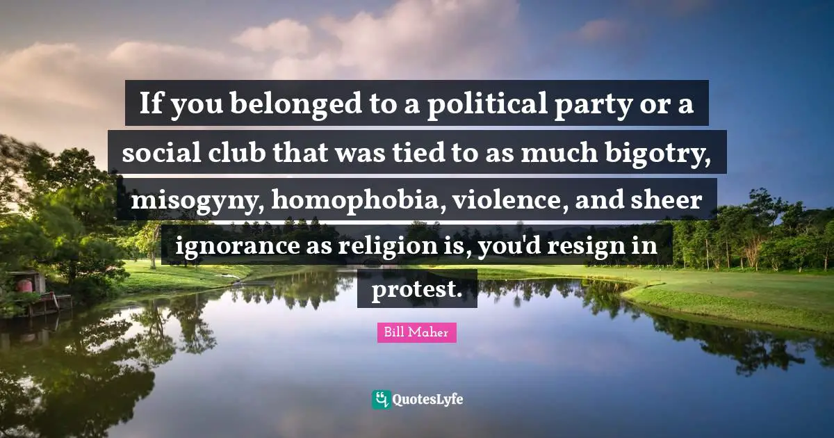 If you belonged to a political party or a social club that was tied to as much bigotry, misogyny, homophobia, violence, and sheer ignorance as religion is, you'd resign in protest.