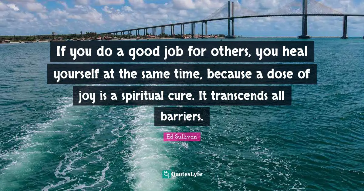 If you do a good job for others, you heal yourself at the same time, because a dose of joy is a spiritual cure. It transcends all barriers.