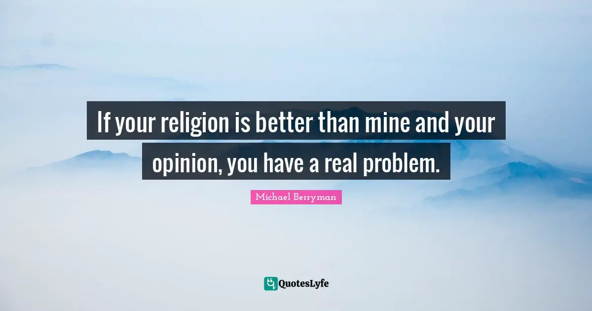 If your religion is better than mine and your opinion, you have a real problem.