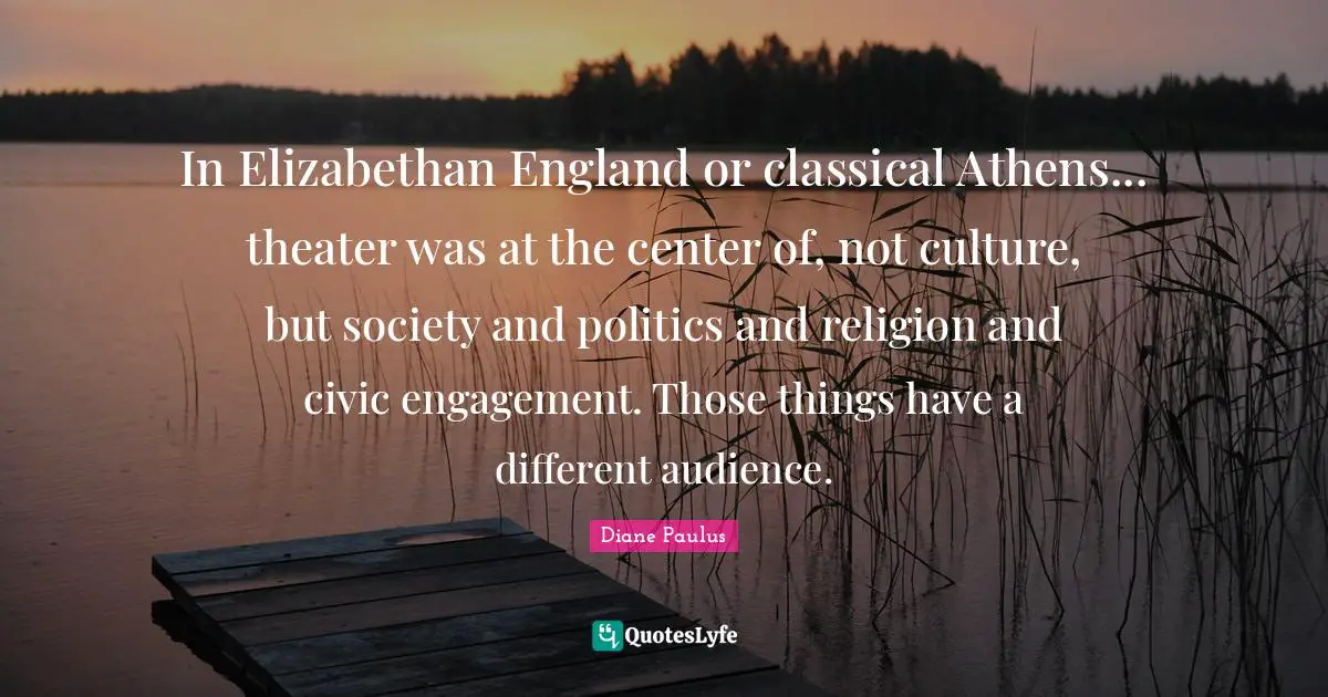 In Elizabethan England or classical Athens... theater was at the center of, not culture, but society and politics and religion and civic engagement. Those things have a different audience.
