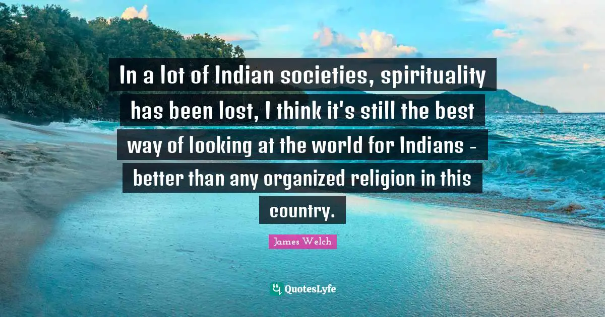 In a lot of Indian societies, spirituality has been lost, I think it's still the best way of looking at the world for Indians - better than any organized religion in this country.