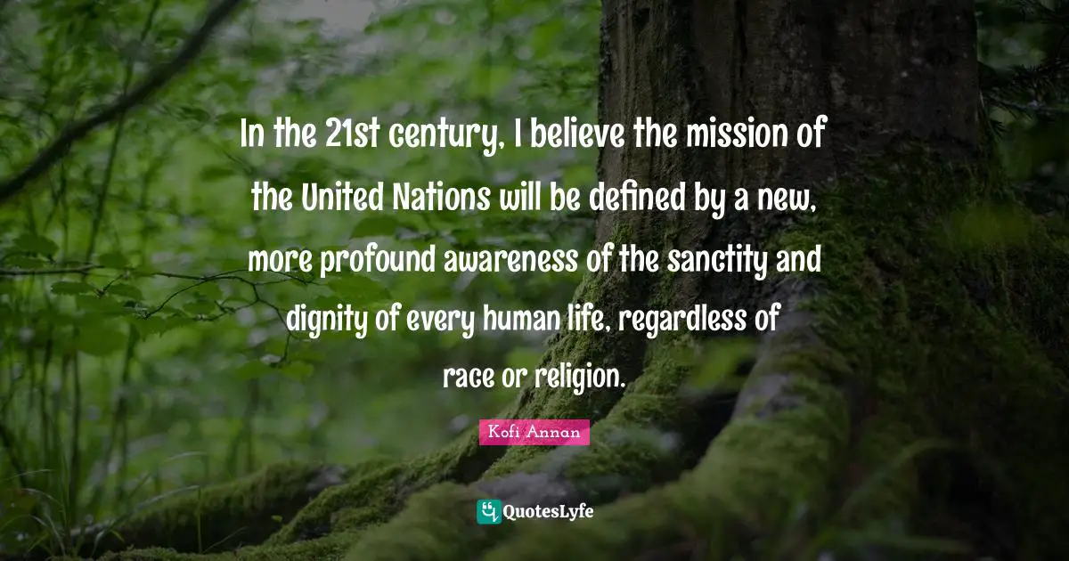In the 21st century, I believe the mission of the United Nations will be defined by a new, more profound awareness of the sanctity and dignity of every human life, regardless of race or religion.
