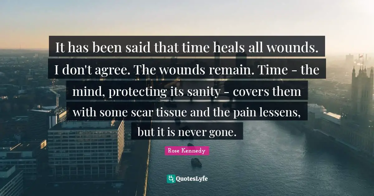 Rose Kennedy Quotes: "It has been said that time heals all wounds. I don't agree. The wounds remain. Time - the mind, protecting its sanity - covers them with some scar tissue and the pain lessens, but it is never gone."