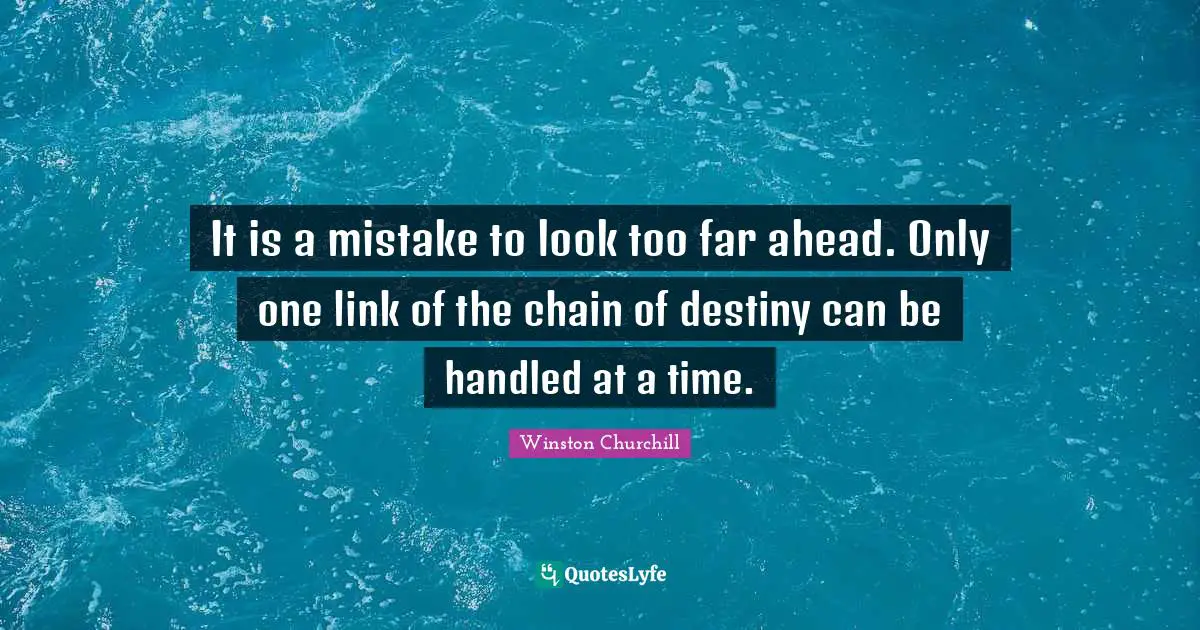 It is a mistake to look too far ahead. Only one link of the chain of destiny can be handled at a time.