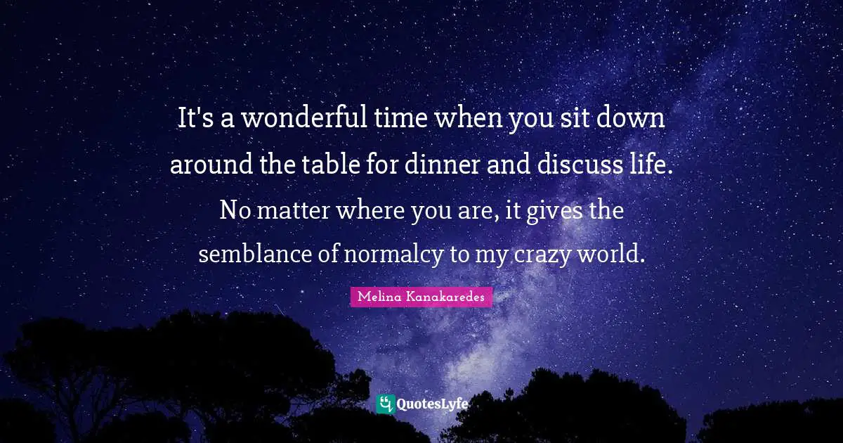 It's a wonderful time when you sit down around the table for dinner and discuss life. No matter where you are, it gives the semblance of normalcy to my crazy world.