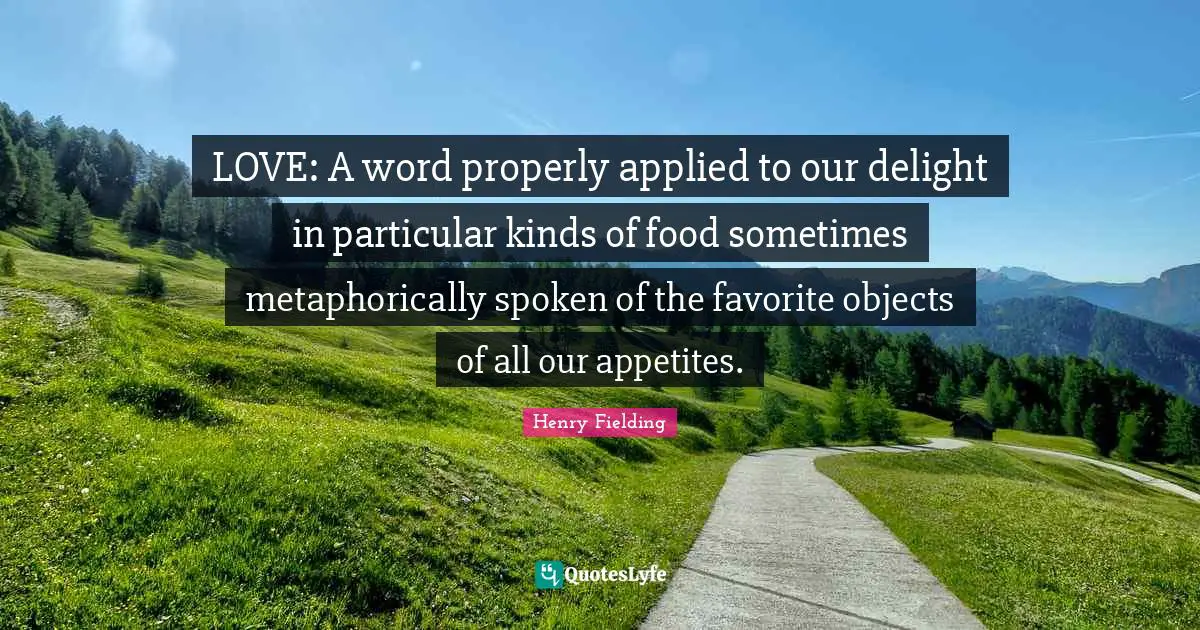 LOVE: A word properly applied to our delight in particular kinds of food sometimes metaphorically spoken of the favorite objects of all our appetites.