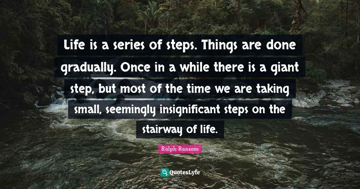 Life is a series of steps. Things are done gradually. Once in a while there is a giant step, but most of the time we are taking small, seemingly insignificant steps on the stairway of life.