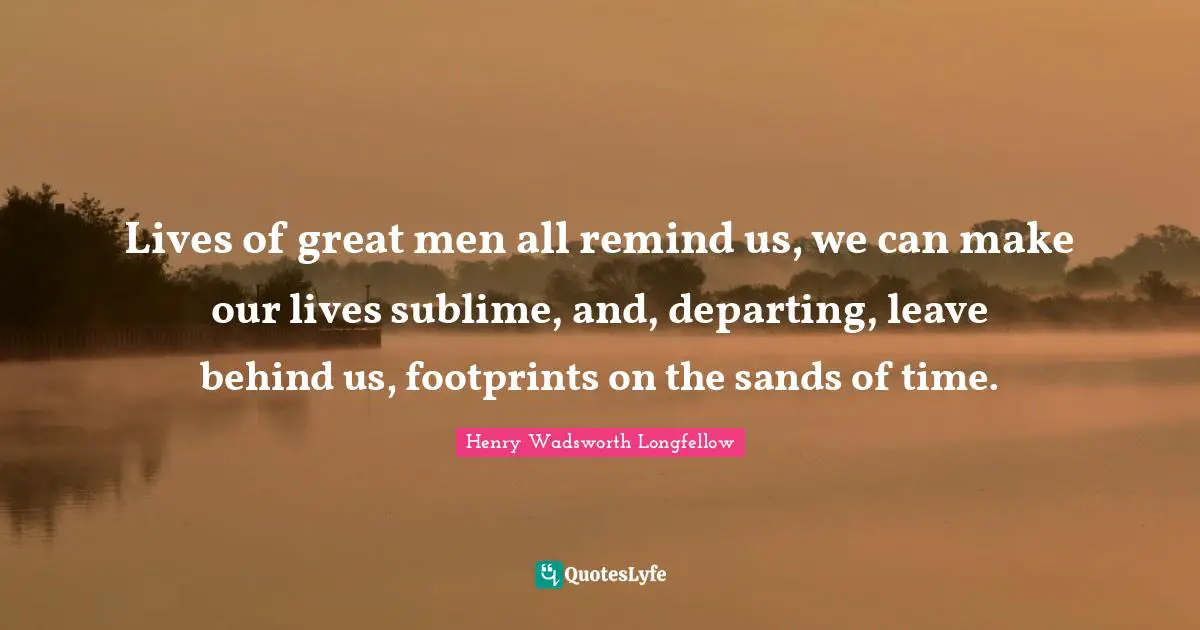 Lives of great men all remind us, we can make our lives sublime, and, departing, leave behind us, footprints on the sands of time.