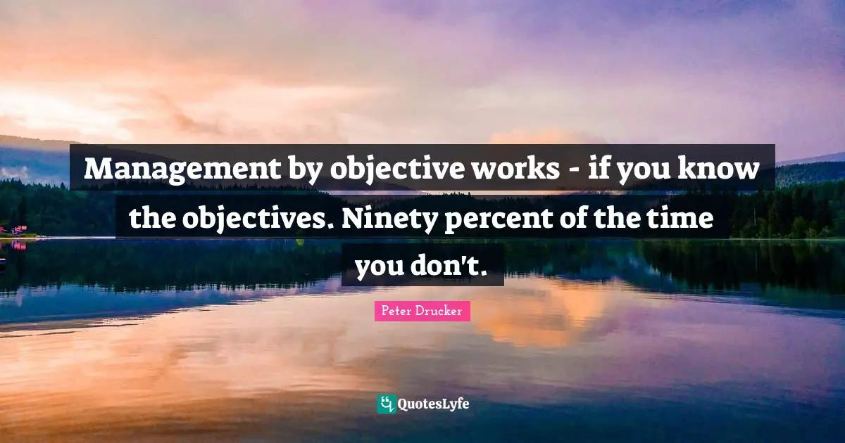 Management by objective works - if you know the objectives. Ninety percent of the time you don't.