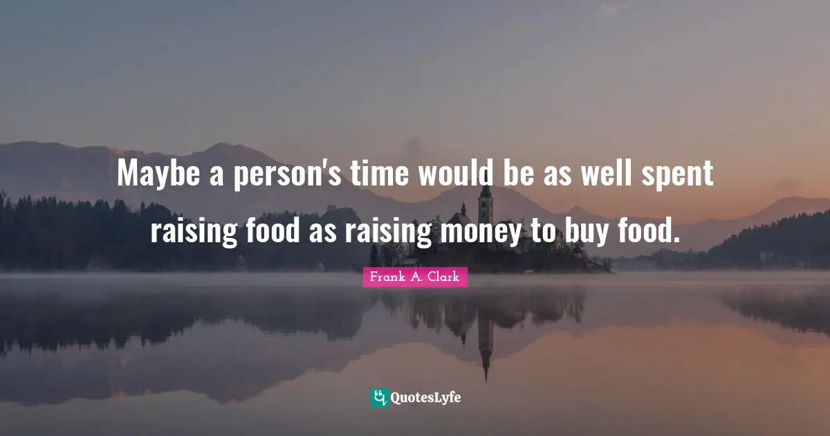 Frank A. Clark Quotes: "Maybe a person's time would be as well spent raising food as raising money to buy food."