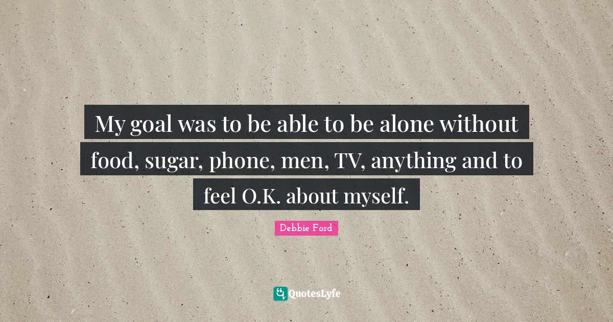 My goal was to be able to be alone without food, sugar, phone, men, TV, anything and to feel O.K. about myself.
