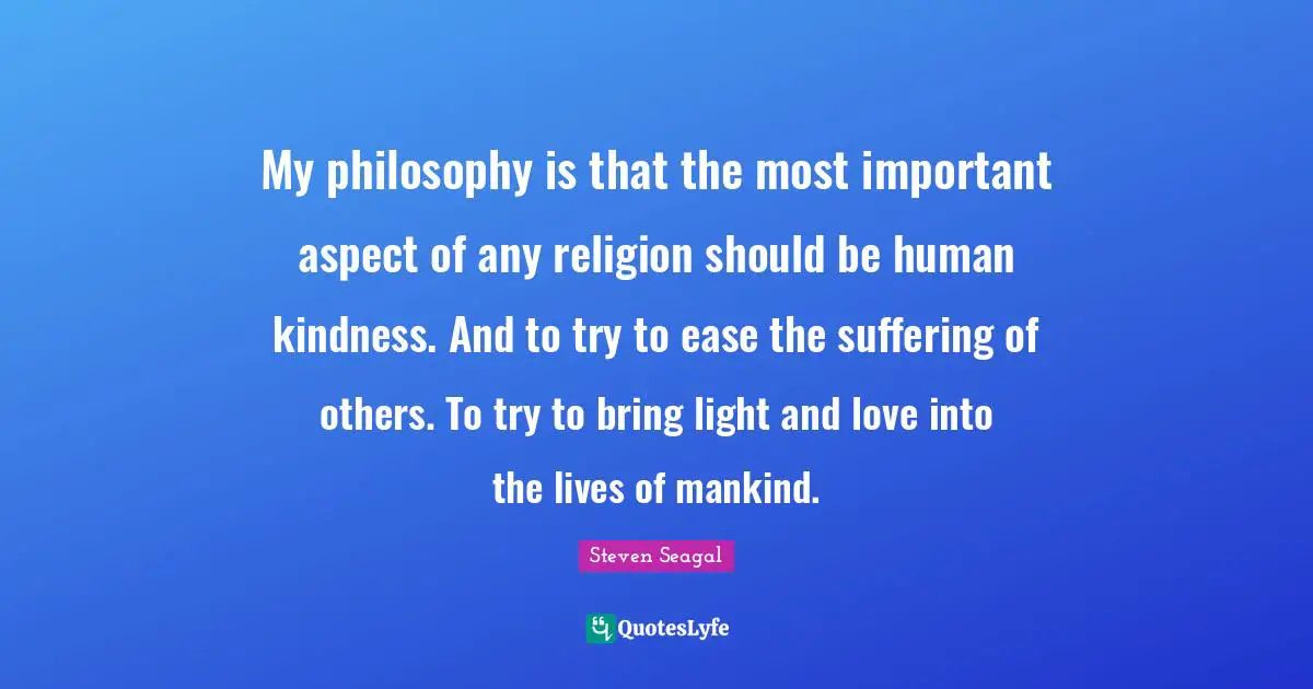 My philosophy is that the most important aspect of any religion should be human kindness. And to try to ease the suffering of others. To try to bring light and love into the lives of mankind.