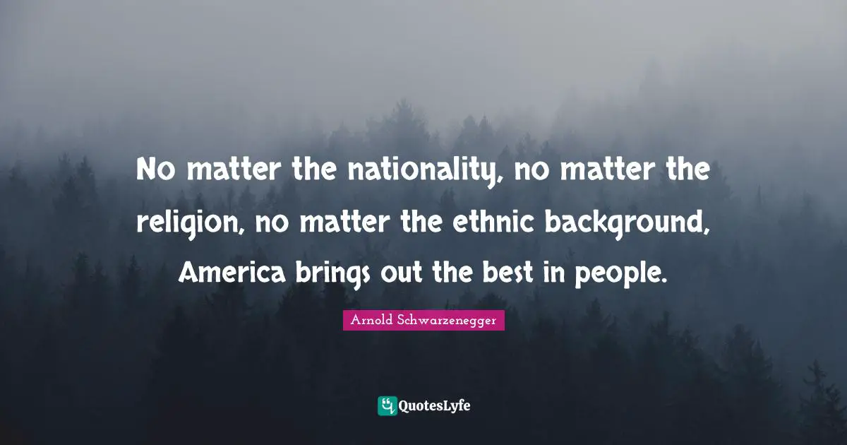 No matter the nationality, no matter the religion, no matter the ethnic background, America brings out the best in people.