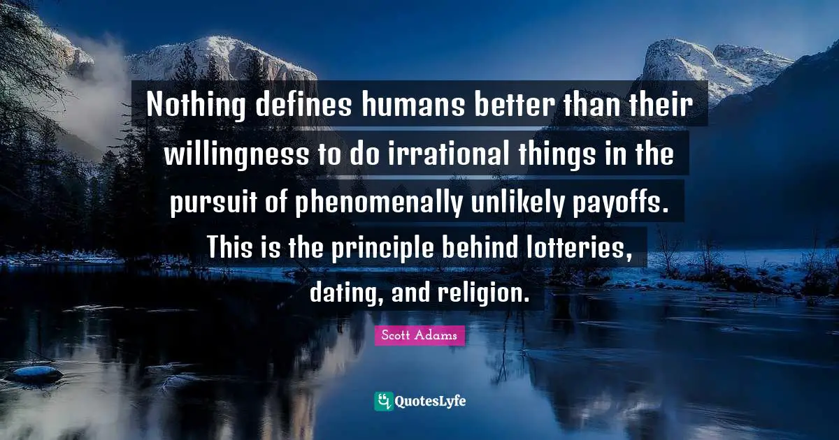 Nothing defines humans better than their willingness to do irrational things in the pursuit of phenomenally unlikely payoffs. This is the principle behind lotteries, dating, and religion.