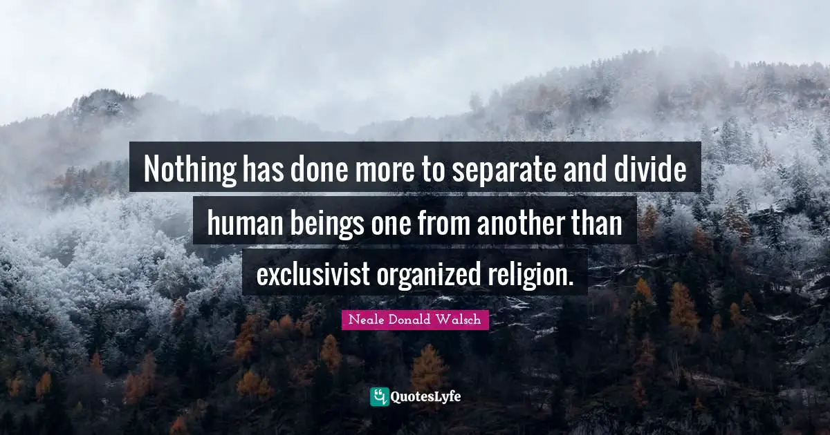 Nothing has done more to separate and divide human beings one from another than exclusivist organized religion.