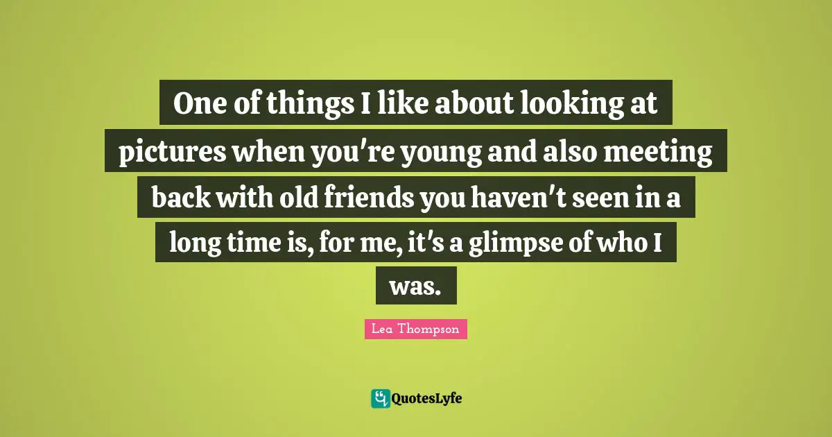 One of things I like about looking at pictures when you're young and also meeting back with old friends you haven't seen in a long time is, for me, it's a glimpse of who I was.
