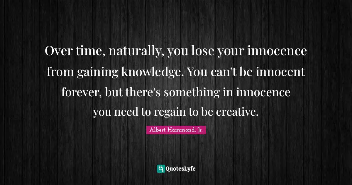Over time, naturally, you lose your innocence from gaining knowledge. You can't be innocent forever, but there's something in innocence you need to regain to be creative.