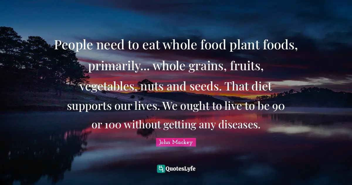 People need to eat whole food plant foods, primarily... whole grains, fruits, vegetables, nuts and seeds. That diet supports our lives. We ought to live to be 90 or 100 without getting any diseases.