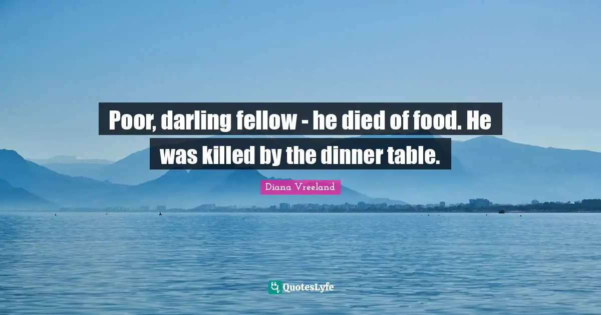 Poor, darling fellow - he died of food. He was killed by the dinner table.