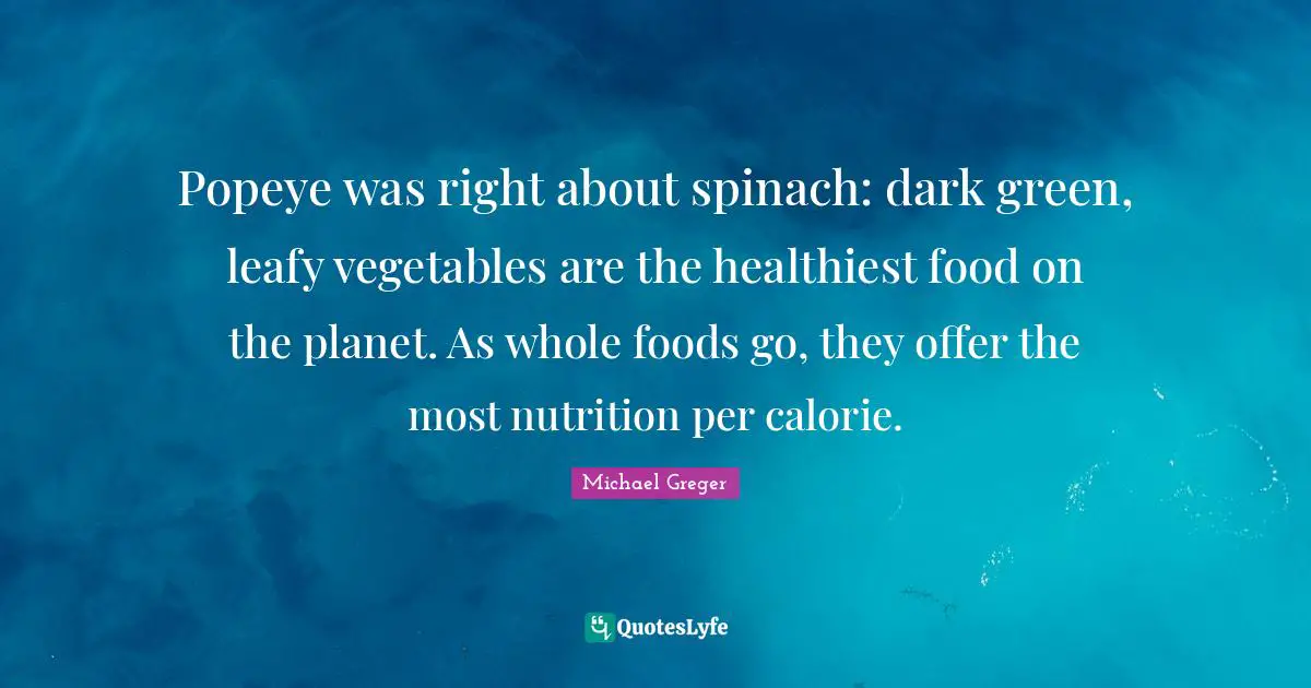 Michael Greger Quotes: "Popeye was right about spinach: dark green, leafy vegetables are the healthiest food on the planet. As whole foods go, they offer the most nutrition per calorie."