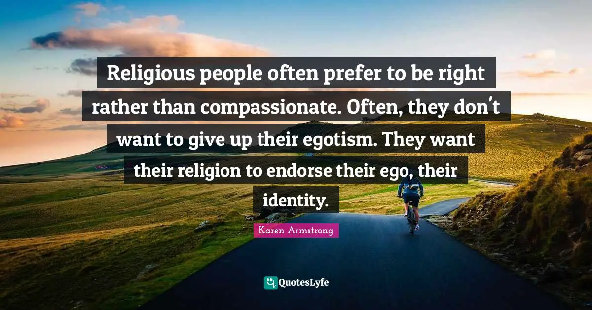 Religious people often prefer to be right rather than compassionate. Often, they don't want to give up their egotism. They want their religion to endorse their ego, their identity.