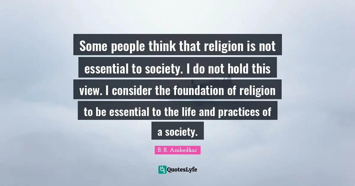 Some people think that religion is not essential to society. I do not hold this view. I consider the foundation of religion to be essential to the life and practices of a society.