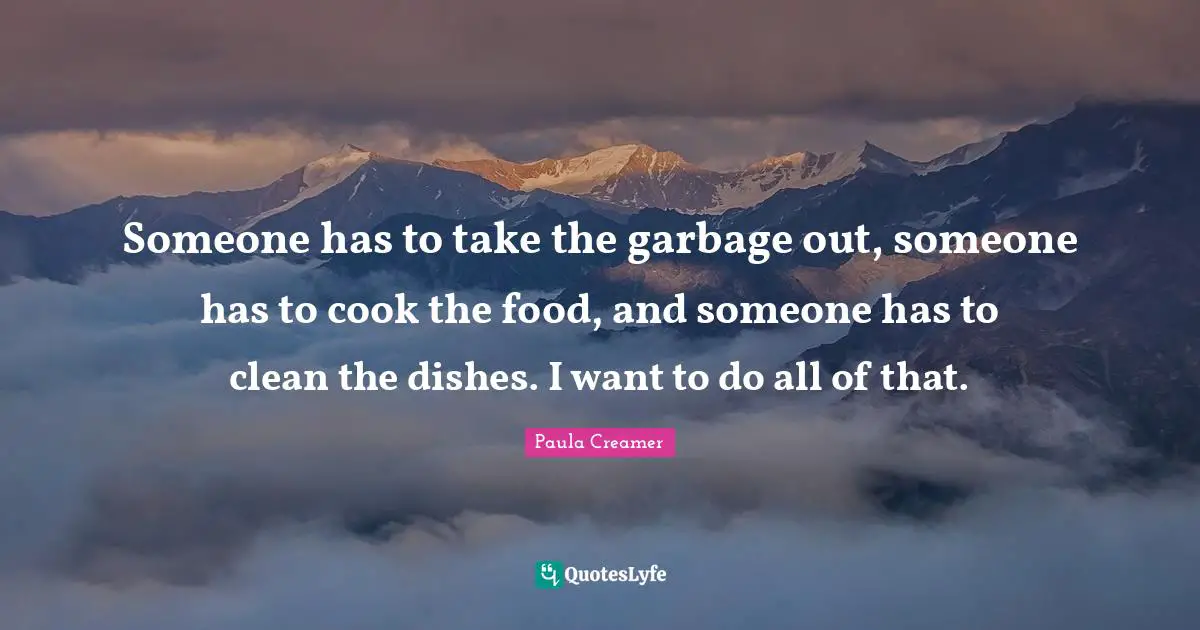 Someone has to take the garbage out, someone has to cook the food, and someone has to clean the dishes. I want to do all of that.