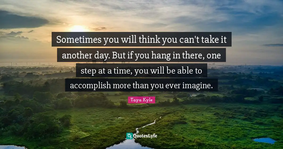 Taya Kyle Quotes: Sometimes you will think you can't take it another day. But if you hang in there, one step at a time, you will be able to accomplish more than you ever imagine.
