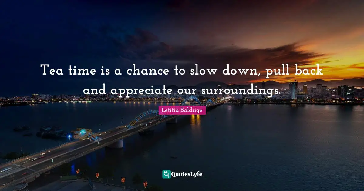 Tea time is a chance to slow down, pull back and appreciate our surroundings.
