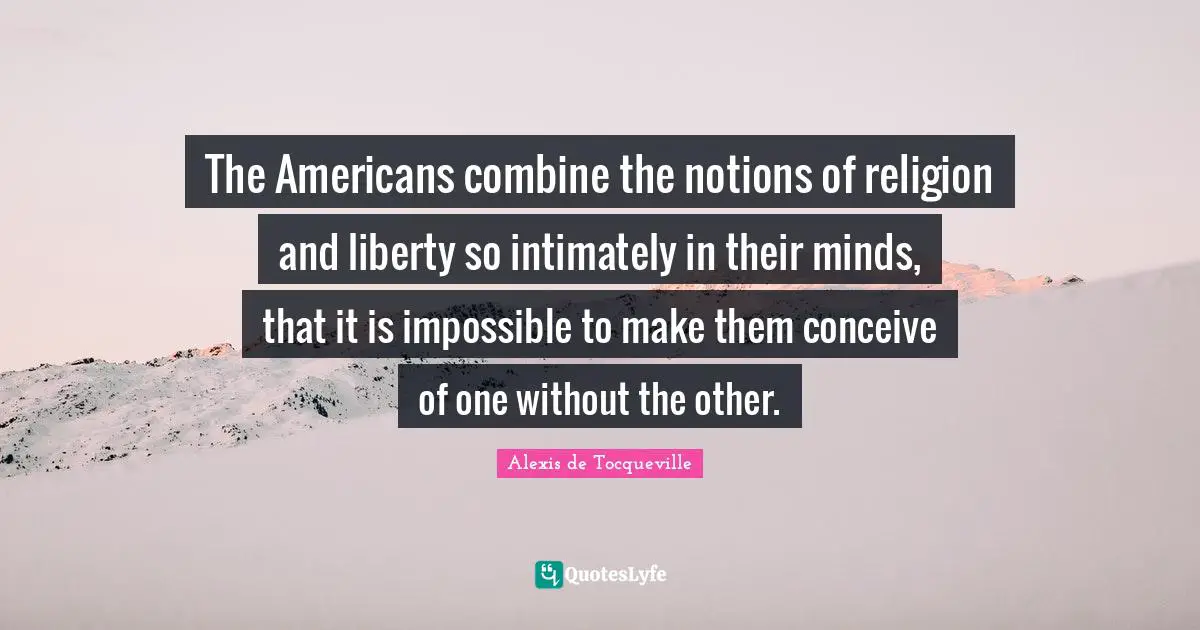 The Americans combine the notions of religion and liberty so intimately in their minds, that it is impossible to make them conceive of one without the other.