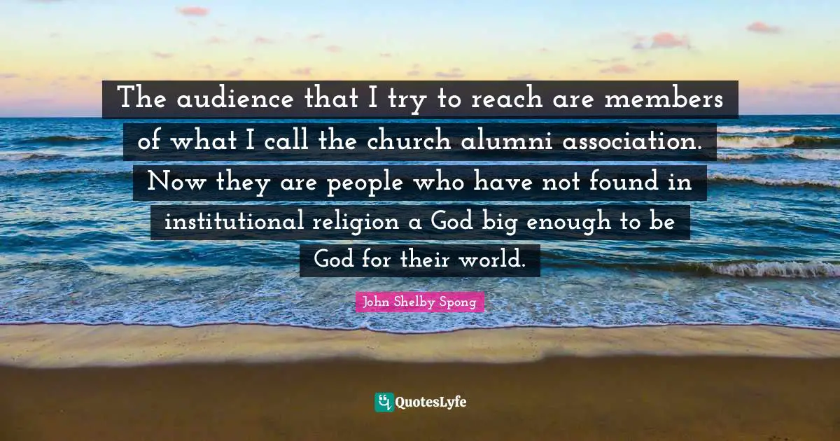The audience that I try to reach are members of what I call the church alumni association. Now they are people who have not found in institutional religion a God big enough to be God for their world.
