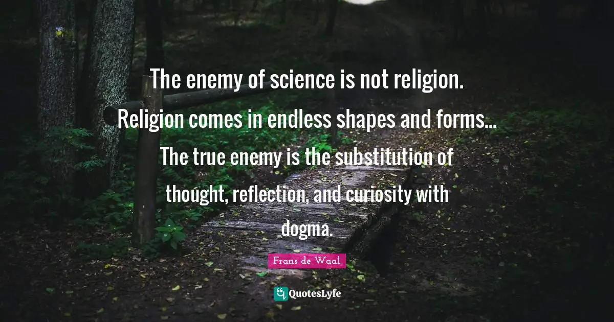 The enemy of science is not religion. Religion comes in endless shapes and forms... The true enemy is the substitution of thought, reflection, and curiosity with dogma.