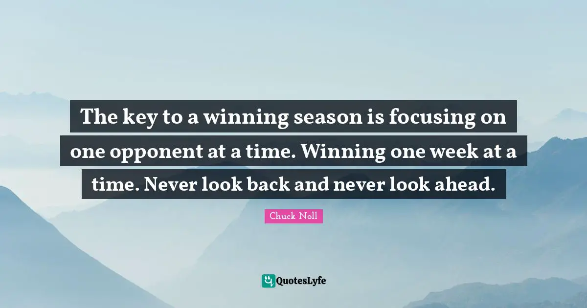 The key to a winning season is focusing on one opponent at a time. Winning one week at a time. Never look back and never look ahead.