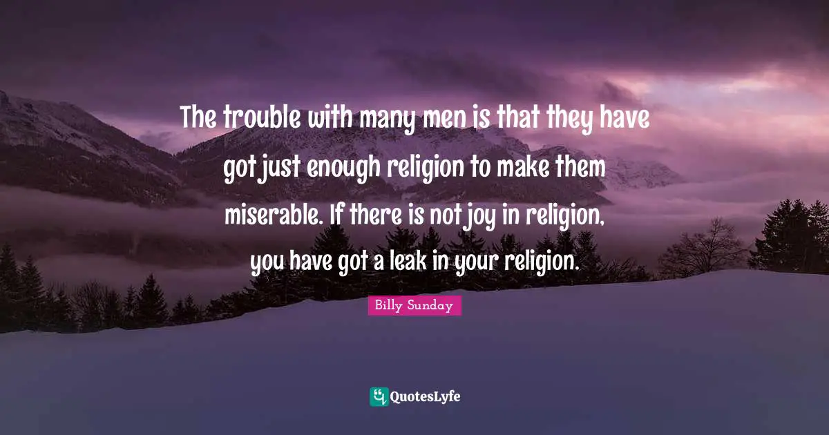The trouble with many men is that they have got just enough religion to make them miserable. If there is not joy in religion, you have got a leak in your religion.