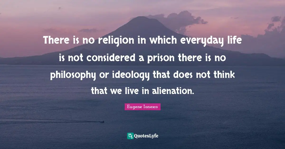There is no religion in which everyday life is not considered a prison there is no philosophy or ideology that does not think that we live in alienation.