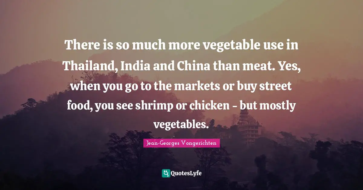 There is so much more vegetable use in Thailand, India and China than meat. Yes, when you go to the markets or buy street food, you see shrimp or chicken - but mostly vegetables.