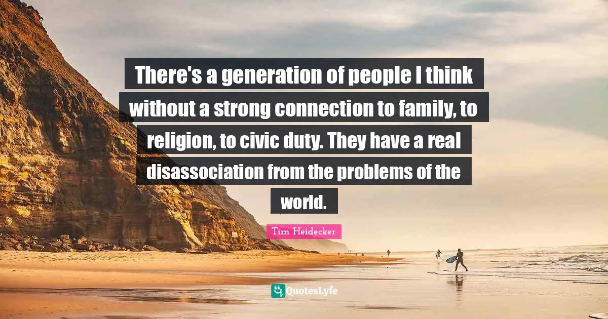 There's a generation of people I think without a strong connection to family, to religion, to civic duty. They have a real disassociation from the problems of the world.