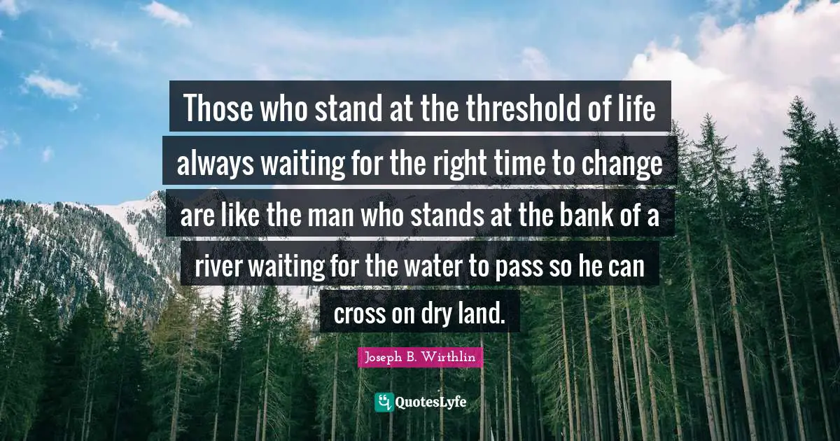 Those who stand at the threshold of life always waiting for the right time to change are like the man who stands at the bank of a river waiting for the water to pass so he can cross on dry land.