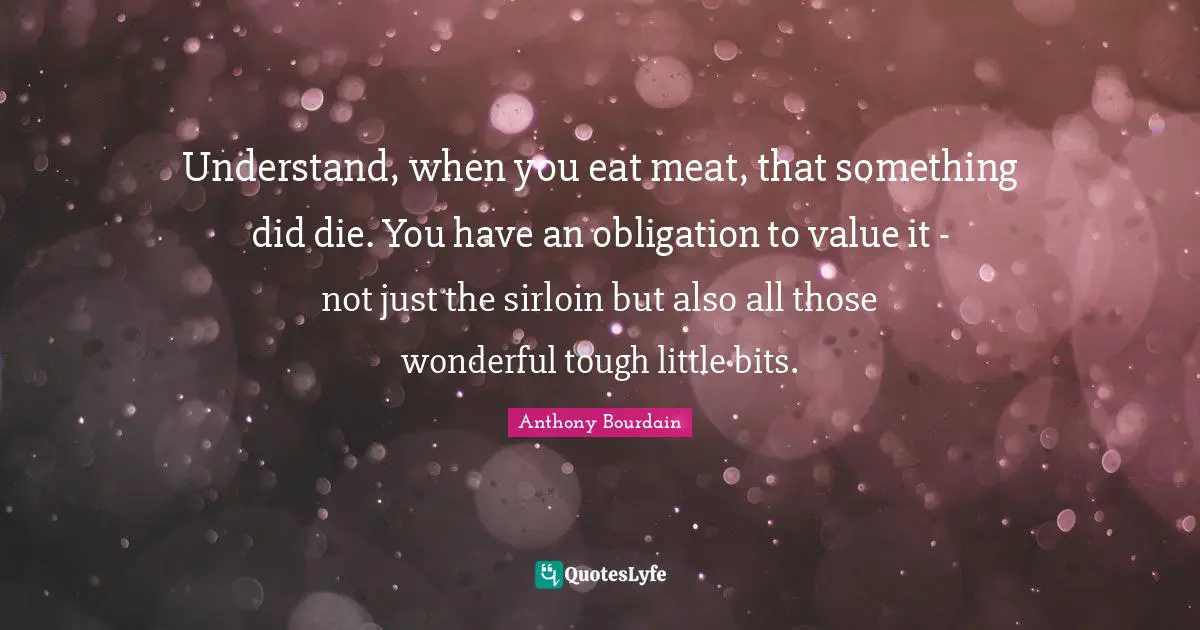 Understand, when you eat meat, that something did die. You have an obligation to value it - not just the sirloin but also all those wonderful tough little bits.