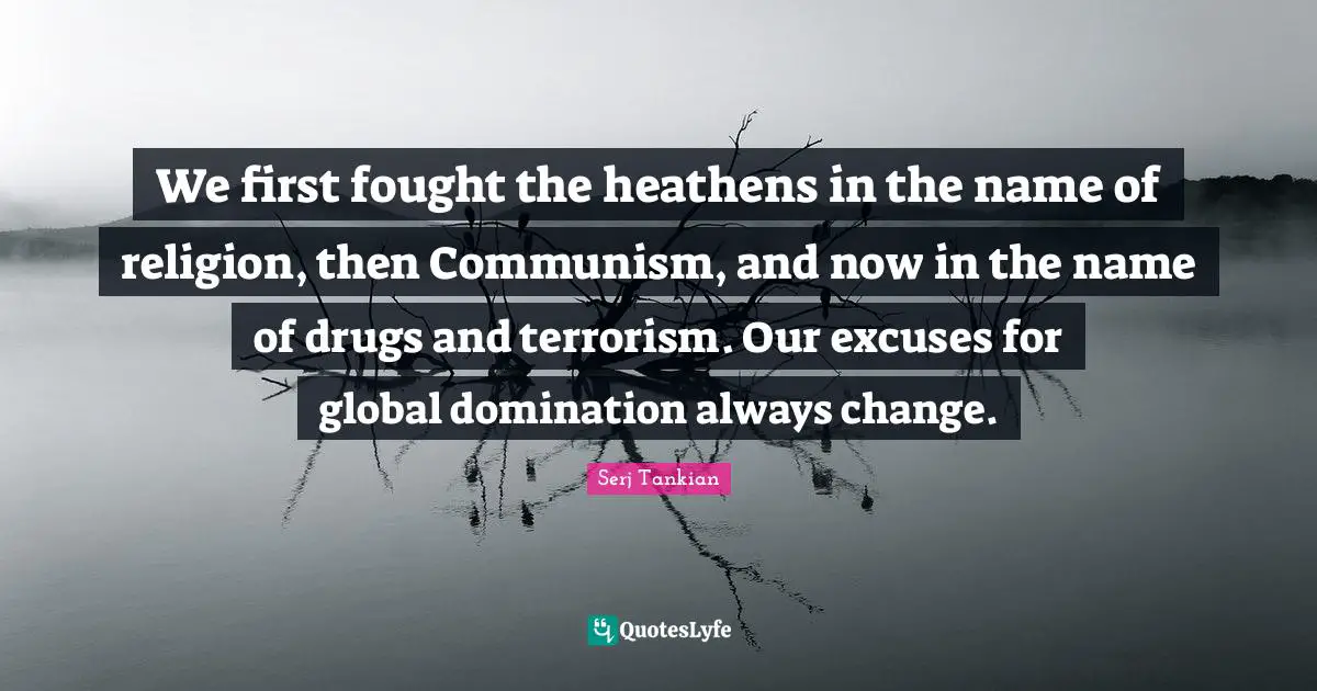 We first fought the heathens in the name of religion, then Communism, and now in the name of drugs and terrorism. Our excuses for global domination always change.