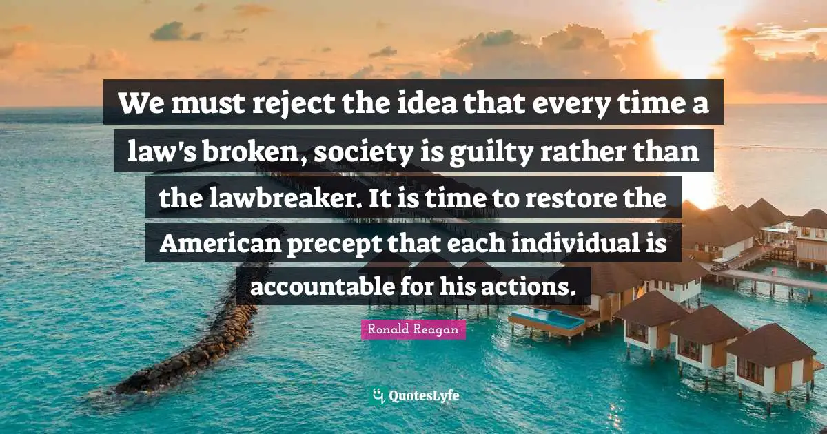 Ronald Reagan Quotes: We must reject the idea that every time a law's broken, society is guilty rather than the lawbreaker. It is time to restore the American precept that each individual is accountable for his actions.